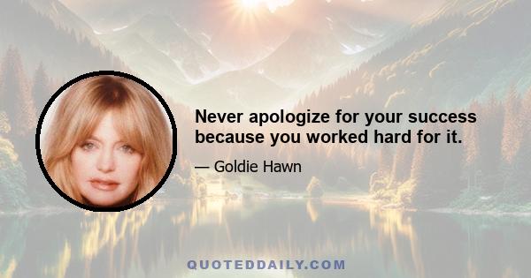 Never apologize for your success because you worked hard for it.