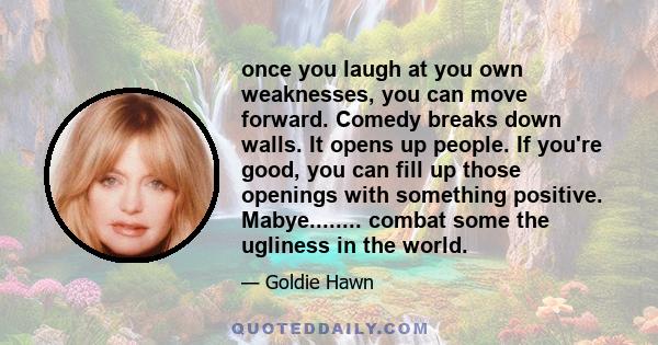 once you laugh at you own weaknesses, you can move forward. Comedy breaks down walls. It opens up people. If you're good, you can fill up those openings with something positive. Mabye........ combat some the ugliness in 