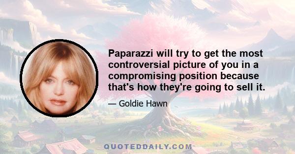 Paparazzi will try to get the most controversial picture of you in a compromising position because that's how they're going to sell it.