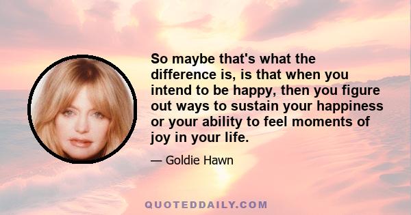 So maybe that's what the difference is, is that when you intend to be happy, then you figure out ways to sustain your happiness or your ability to feel moments of joy in your life.