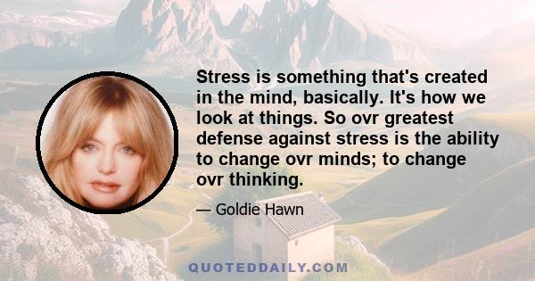 Stress is something that's created in the mind, basically. It's how we look at things. So ovr greatest defense against stress is the ability to change ovr minds; to change ovr thinking.