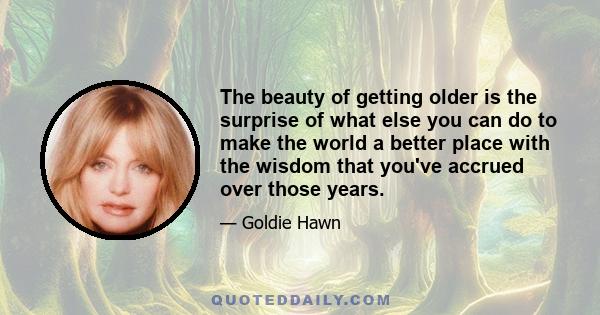 The beauty of getting older is the surprise of what else you can do to make the world a better place with the wisdom that you've accrued over those years.