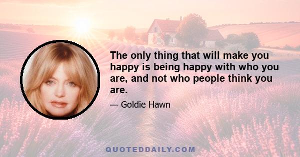 The only thing that will make you happy is being happy with who you are, and not who people think you are.