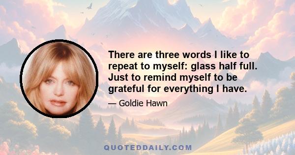 There are three words I like to repeat to myself: glass half full. Just to remind myself to be grateful for everything I have.