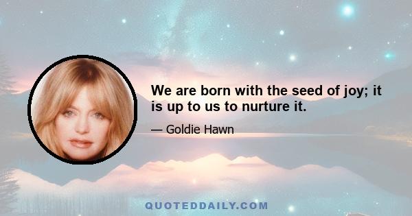 We are born with the seed of joy; it is up to us to nurture it.