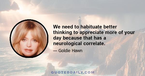 We need to habituate better thinking to appreciate more of your day because that has a neurological correlate.