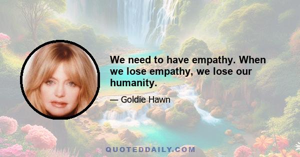 We need to have empathy. When we lose empathy, we lose our humanity.