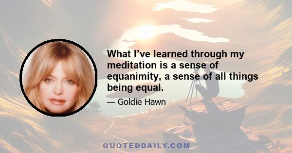 What I’ve learned through my meditation is a sense of equanimity, a sense of all things being equal.