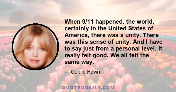 When 9/11 happened, the world, certainly in the United States of America, there was a unity. There was this sense of unity. And I have to say just from a personal level, it really felt good. We all felt the same way.