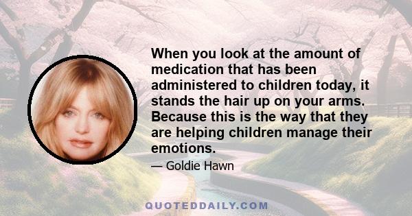 When you look at the amount of medication that has been administered to children today, it stands the hair up on your arms. Because this is the way that they are helping children manage their emotions.