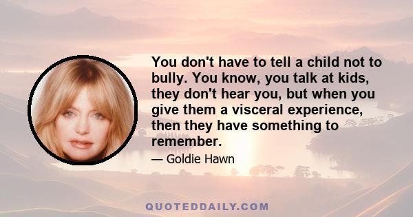 You don't have to tell a child not to bully. You know, you talk at kids, they don't hear you, but when you give them a visceral experience, then they have something to remember.