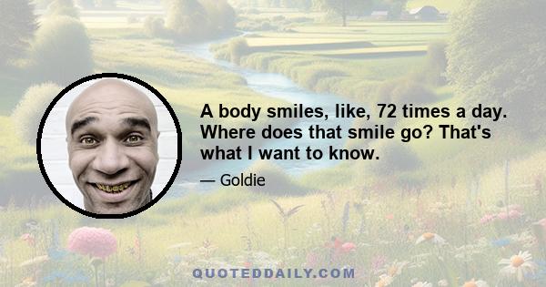 A body smiles, like, 72 times a day. Where does that smile go? That's what I want to know.