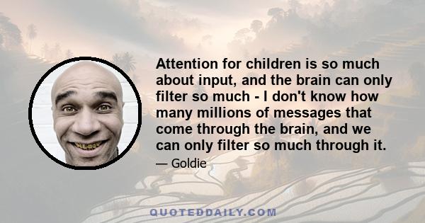 Attention for children is so much about input, and the brain can only filter so much - I don't know how many millions of messages that come through the brain, and we can only filter so much through it.