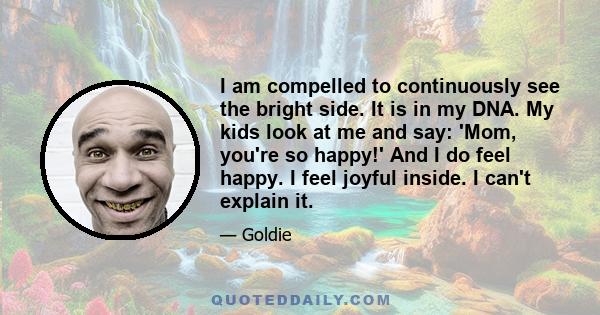 I am compelled to continuously see the bright side. It is in my DNA. My kids look at me and say: 'Mom, you're so happy!' And I do feel happy. I feel joyful inside. I can't explain it.