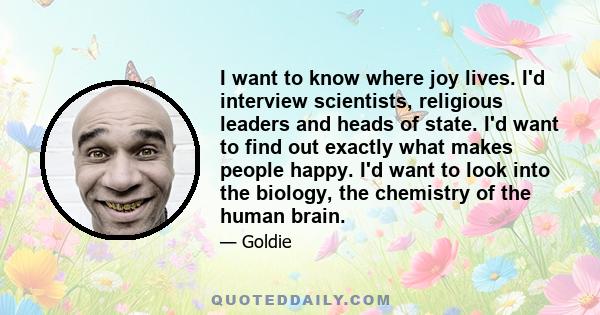 I want to know where joy lives. I'd interview scientists, religious leaders and heads of state. I'd want to find out exactly what makes people happy. I'd want to look into the biology, the chemistry of the human brain.