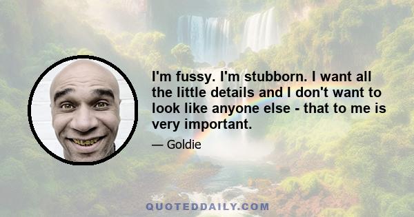 I'm fussy. I'm stubborn. I want all the little details and I don't want to look like anyone else - that to me is very important.