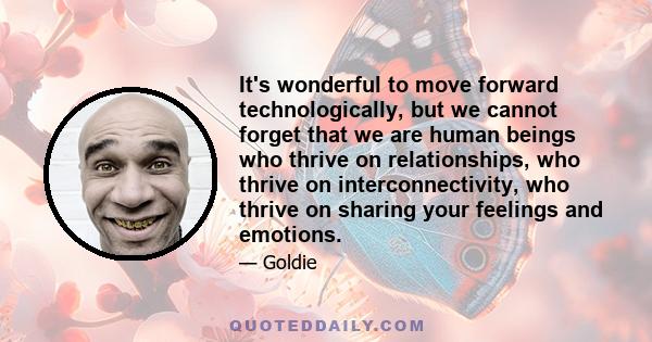 It's wonderful to move forward technologically, but we cannot forget that we are human beings who thrive on relationships, who thrive on interconnectivity, who thrive on sharing your feelings and emotions.