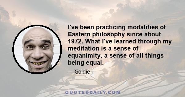 I've been practicing modalities of Eastern philosophy since about 1972. What I've learned through my meditation is a sense of equanimity, a sense of all things being equal.