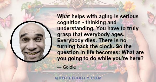 What helps with aging is serious cognition - thinking and understanding. You have to truly grasp that everybody ages. Everybody dies. There is no turning back the clock. So the question in life becomes: What are you