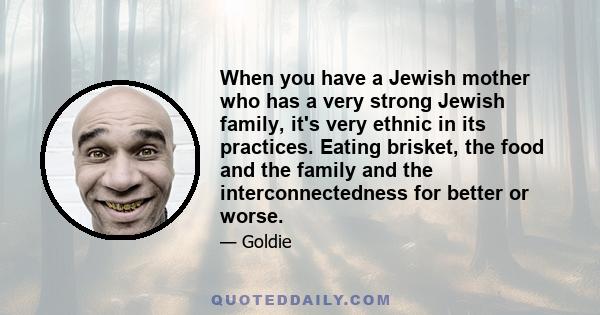 When you have a Jewish mother who has a very strong Jewish family, it's very ethnic in its practices. Eating brisket, the food and the family and the interconnectedness for better or worse.