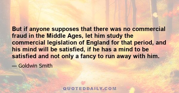 But if anyone supposes that there was no commercial fraud in the Middle Ages, let him study the commercial legislation of England for that period, and his mind will be satisfied, if he has a mind to be satisfied and not 