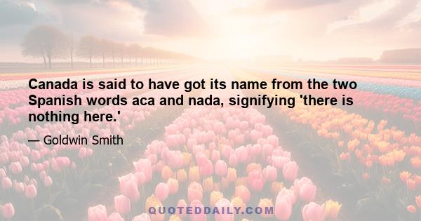 Canada is said to have got its name from the two Spanish words aca and nada, signifying 'there is nothing here.'