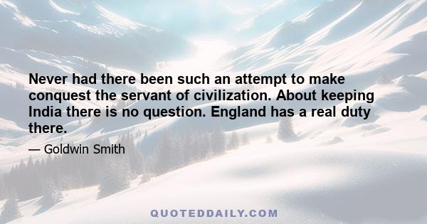 Never had there been such an attempt to make conquest the servant of civilization. About keeping India there is no question. England has a real duty there.