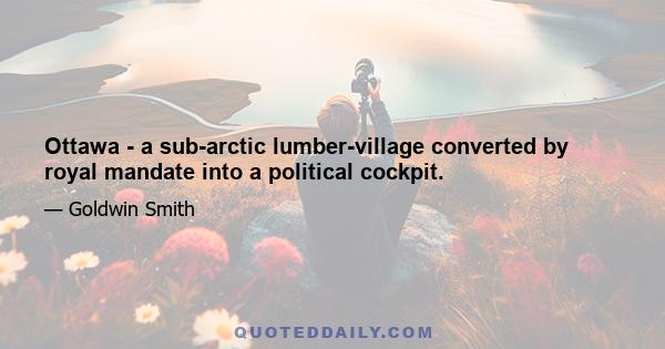 Ottawa - a sub-arctic lumber-village converted by royal mandate into a political cockpit.