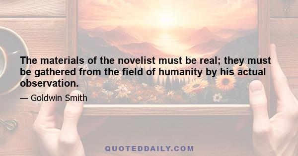 The materials of the novelist must be real; they must be gathered from the field of humanity by his actual observation.