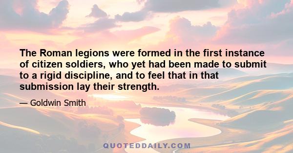 The Roman legions were formed in the first instance of citizen soldiers, who yet had been made to submit to a rigid discipline, and to feel that in that submission lay their strength.