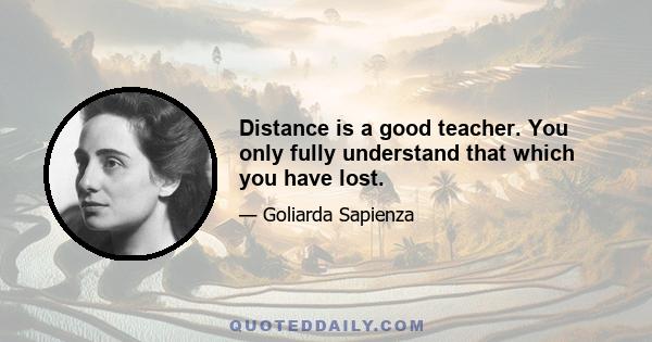 Distance is a good teacher. You only fully understand that which you have lost.