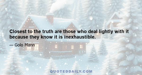 Closest to the truth are those who deal lightly with it because they know it is inexhaustible.