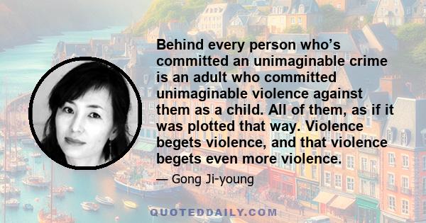 Behind every person who’s committed an unimaginable crime is an adult who committed unimaginable violence against them as a child. All of them, as if it was plotted that way. Violence begets violence, and that violence