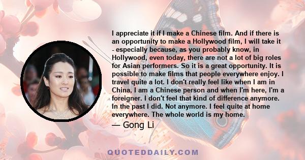 I appreciate it if I make a Chinese film. And if there is an opportunity to make a Hollywood film, I will take it - especially because, as you probably know, in Hollywood, even today, there are not a lot of big roles