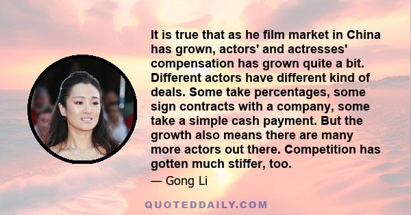 It is true that as he film market in China has grown, actors' and actresses' compensation has grown quite a bit. Different actors have different kind of deals. Some take percentages, some sign contracts with a company,