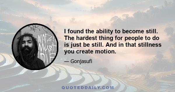 I found the ability to become still. The hardest thing for people to do is just be still. And in that stillness you create motion.