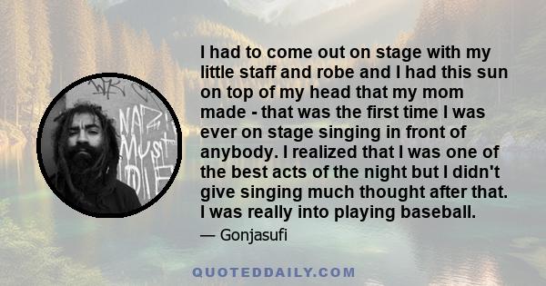 I had to come out on stage with my little staff and robe and I had this sun on top of my head that my mom made - that was the first time I was ever on stage singing in front of anybody. I realized that I was one of the