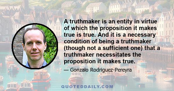 A truthmaker is an entity in virtue of which the proposition it makes true is true. And it is a necessary condition of being a truthmaker (though not a sufficient one) that a truthmaker necessitates the proposition it