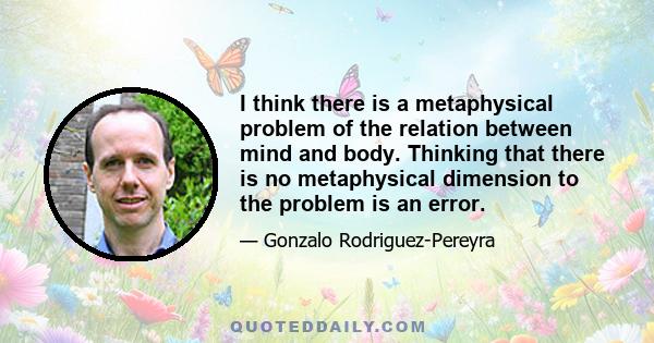 I think there is a metaphysical problem of the relation between mind and body. Thinking that there is no metaphysical dimension to the problem is an error.