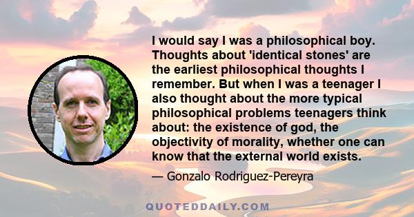 I would say I was a philosophical boy. Thoughts about 'identical stones' are the earliest philosophical thoughts I remember. But when I was a teenager I also thought about the more typical philosophical problems