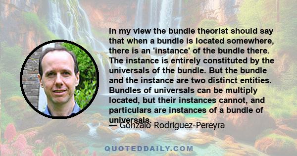 In my view the bundle theorist should say that when a bundle is located somewhere, there is an 'instance' of the bundle there. The instance is entirely constituted by the universals of the bundle. But the bundle and the 