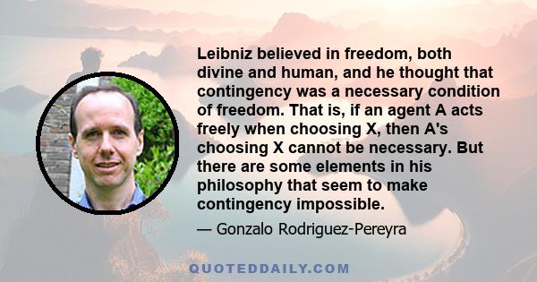 Leibniz believed in freedom, both divine and human, and he thought that contingency was a necessary condition of freedom. That is, if an agent A acts freely when choosing X, then A's choosing X cannot be necessary. But