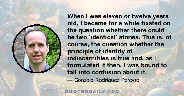 When I was eleven or twelve years old, I became for a while fixated on the question whether there could be two 'identical' stones. This is, of course, the question whether the principle of identity of indiscernibles is