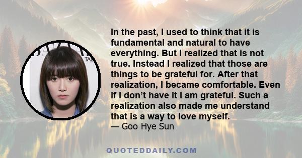 In the past, I used to think that it is fundamental and natural to have everything. But I realized that is not true. Instead I realized that those are things to be grateful for. After that realization, I became