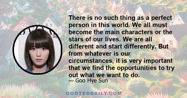 There is no such thing as a perfect person in this world. We all must become the main characters or the stars of our lives. We are all different and start differently. But from whatever is our circumstances, it is very