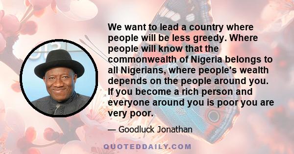 We want to lead a country where people will be less greedy. Where people will know that the commonwealth of Nigeria belongs to all Nigerians, where people's wealth depends on the people around you. If you become a rich