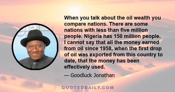 When you talk about the oil wealth you compare nations. There are some nations with less than five million people. Nigeria has 150 million people. I cannot say that all the money earned from oil since 1958, when the