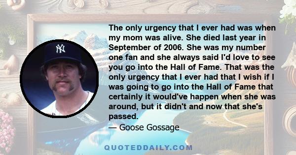 The only urgency that I ever had was when my mom was alive. She died last year in September of 2006. She was my number one fan and she always said I'd love to see you go into the Hall of Fame. That was the only urgency