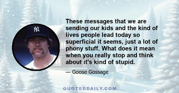 These messages that we are sending our kids and the kind of lives people lead today so superficial it seems, just a lot of phony stuff. What does it mean when you really stop and think about it's kind of stupid.