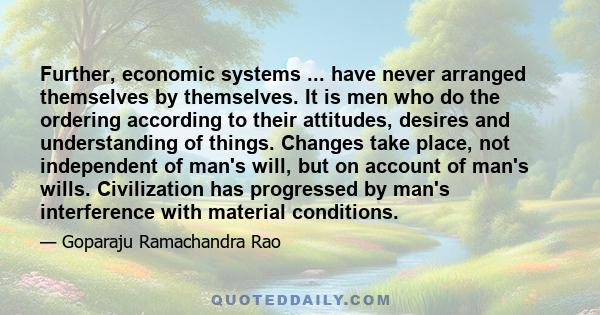 Further, economic systems ... have never arranged themselves by themselves. It is men who do the ordering according to their attitudes, desires and understanding of things. Changes take place, not independent of man's